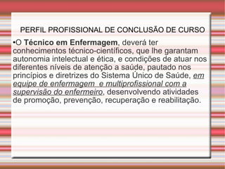 PERFIL PROFISSIONAL DE CONCLUSÃO DE CURSO O  Técnico em Enfermagem , deverá ter conhecimentos técnico-científicos, que lhe garantam autonomia intelectual e ética, e condições de atuar nos diferentes níveis de atenção a saúde, pautado nos princípios e diretrizes do Sistema Único de Saúde,  em equipe de enfermagem  e multiprofissional com a supervisão do enfermeiro , desenvolvendo atividades de promoção, prevenção, recuperação e reabilitação.  