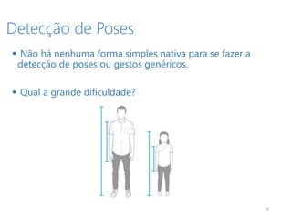 Detecção de Poses
10
 Não há nenhuma forma simples nativa para se fazer a
detecção de poses ou gestos genéricos.
 Qual a grande dificuldade?
 