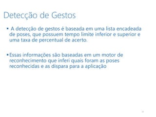 Detecção de Gestos
12
 A detecção de gestos é baseada em uma lista encadeada
de poses, que possuem tempo limite inferior e superior e
uma taxa de percentual de acerto.
Essas informações são baseadas em um motor de
reconhecimento que inferi quais foram as poses
reconhecidas e as dispara para a aplicação
 