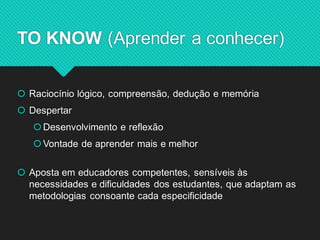 Raciocínio lógico, compreensão, dedução e memória 
Despertar 
Desenvolvimento e reflexão 
Vontade de aprender mais e melhor 
Aposta em educadores competentes, sensíveis às necessidades e dificuldades dos estudantes, que adaptam as metodologias consoante cada especificidade 
TO KNOW (Aprender a conhecer)  