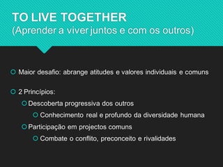 Maior desafio: abrange atitudes e valores individuais e comuns 
2 Princípios: 
Descoberta progressiva dos outros 
 Conhecimento real e profundo da diversidade humana 
Participação em projectos comuns 
 Combate o conflito, preconceito e rivalidades 
TO LIVE TOGETHER (Aprender a viver juntos e com os outros)  