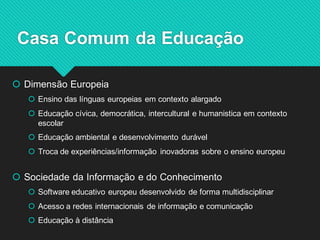 Dimensão Europeia 
Ensino das línguas europeias em contexto alargado 
Educação cívica, democrática, intercultural e humanistica em contexto escolar 
Educação ambiental e desenvolvimento durável 
Troca de experiências/informação inovadoras sobre o ensino europeu 
Sociedade da Informação e do Conhecimento 
Software educativo europeu desenvolvido de forma multidisciplinar 
Acesso a redes internacionais de informação e comunicação 
Educação à distância 
Casa Comum da Educação  