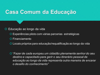 Educação ao longo da vida 
Experiências piloto com várias parcerias estratégicas 
Financiamento 
Locais próprios para educação/requalificação ao longo da vida 
“Fazer de cada europeu um cidadão plenamente senhor do seu destino e capacitado para gerir o seu itinerário pessoal de educação ao longo da vida representa outra maneira de encarar o desafio do conhecimento” 
Casa Comum da Educação 