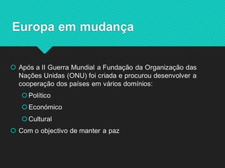 Após a II Guerra Mundial a Fundação da Organização das Nações Unidas (ONU) foi criada e procurou desenvolver a cooperação dos países em vários domínios: 
Político 
Económico 
Cultural 
Com o objectivo de manter a paz 
Europa em mudança  