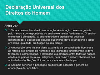 Artigo 26.º 
1. Toda a pessoa tem direito à educação. A educação deve ser gratuita, pelo menos a correspondente ao ensino elementar fundamental. O ensino elementar é obrigatório. O ensino técnico e profissional deve ser generalizado; o acesso aos estudos superiores deve estar aberto a todos em plena igualdade, em função do seu mérito. 
2. A educação deve visar à plena expansão da personalidade humana e ao reforço dos direitos do homem e das liberdades fundamentais e deve favorecer a compreensão, a tolerância e a amizade entre todas as nações e todos os grupos raciais ou religiosos, bem como o desenvolvimento das actividades das Nações Unidas para a manutenção da paz. 
3. Aos pais pertence a prioridade do direito de escolher o género de educação a dar aos filhos. 
Declaração Universal dos Direitos do Homem  