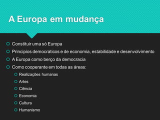 Constituir uma só Europa 
Principios democraticos e de economia, estabilidade e desenvolvimento 
A Europa como berço da democracia 
Como cooperante em todas as áreas: 
Realizações humanas 
Artes 
Ciência 
Economia 
Cultura 
Humanismo 
A Europa em mudança  