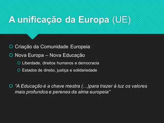 Criação da Comunidade Europeia 
Nova Europa – Nova Educação 
Liberdade, direitos humanos e democracia 
Estados de direito, justiça e solidariedade 
“A Educação é a chave mestra (…)para trazer à luz os valores mais profundos e perenes da alma europeia” 
A unificação da Europa (UE)  