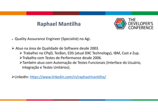 Raphael Mantilha
 Quality Asssurance Engineer (Specialist) no Agi.
 Atuo na área de Qualidade de Software desde 2003.
 Trabalhei no CPqD, TecBan, EDS (atual DXC Technology), IBM, Cast e Zup.
Trabalho com Testes de Performance desde 2006.
Também atuo com Automação de Testes Funcionais (Interface do Usuário,
Integração e Testes Unitários).
LinkedIn: https://www.linkedin.com/in/raphaelmantilha/
 