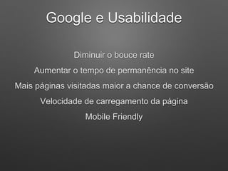 Diminuir o bouce rate
Aumentar o tempo de permanência no site
Mais páginas visitadas maior a chance de conversão
Velocidade de carregamento da página
Mobile Friendly
Google e Usabilidade
 