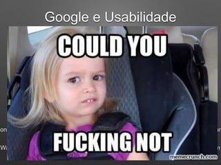 Google e Usabilidade
Velocidade da Página
• Por que a velocidade da página é importante?
Com um delay de 1 segundo seu site pode:
Perder 11% de pages views
A satisfação do seu usuário pode cair 16%
Perca de 7% em número de conversões
47% dos usuários querem que a página carregue em até 2 segundos
40% vão deixar sua página se demorar mais que 2 segundos
zon descobriu que a cada 100 milissegundos melhorados suas vendas aumentavam
Walmart descobriu que a cada 1 segundo de melhora as vendas aumentavam em
 