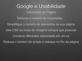 Google e Usabilidade
Velocidade da Página
Diminua o numero de requisições
Simplifique o número de elementos na sua página
Use CSS ao invés de imagens sempre que possível
Combine diferentes stylesheets em um só
Reduza o número de scripts e coloque no fim da página
 