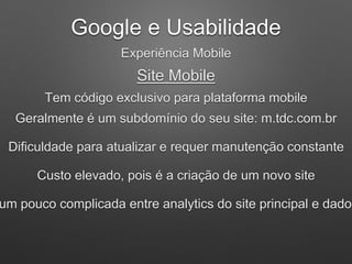 Google e Usabilidade
Experiência Mobile
Site Mobile
Tem código exclusivo para plataforma mobile
Geralmente é um subdomínio do seu site: m.tdc.com.br
Dificuldade para atualizar e requer manutenção constante
Custo elevado, pois é a criação de um novo site
um pouco complicada entre analytics do site principal e dados
 