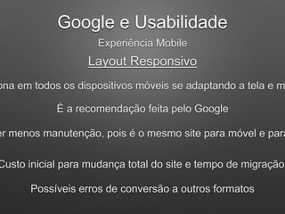Google e Usabilidade
Experiência Mobile
Layout Responsivo
ona em todos os dispositivos móveis se adaptando a tela e m
É a recomendação feita pelo Google
er menos manutenção, pois é o mesmo site para móvel e para
Custo inicial para mudança total do site e tempo de migração
Possíveis erros de conversão a outros formatos
 