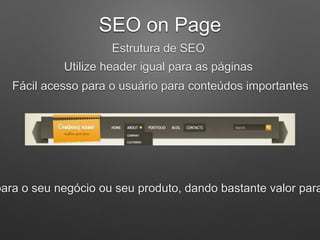 SEO on Page
Estrutura de SEO
Utilize header igual para as páginas
Fácil acesso para o usuário para conteúdos importantes
para o seu negócio ou seu produto, dando bastante valor para
 