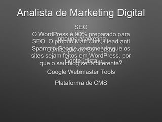 Analista de Marketing Digital
SEO
Inbound Marketing
Otimização de Conversão
Conteúdista
Google Webmaster Tools
Plataforma de CMS
O WordPress é 90% preparado para
SEO. O próprio Matt Cuts, Head anti
Spam do Google, recomenda que os
sites sejam feitos em WordPress, por
que o seu blog seria diferente?
 