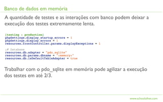 Banco de dados em memória
A quantidade de testes e as interações com banco podem deixar a
execução dos testes extremamente lenta.




Trabalhar com o pdo_sqlite em memória pode agilizar a execução
dos testes em até 2/3.



                                                      www.schoolofnet.com
 
