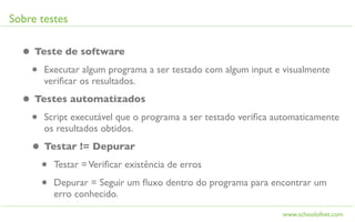 Sobre testes

  • Teste de software
   • Executar algum programa a ser testado com algum input e visualmente
       veriﬁcar os resultados.

  • Testes automatizados
   • Script executável que o programa a ser testado veriﬁca automaticamente
       os resultados obtidos.

    • Testar != Depurar
     • Testar = Veriﬁcar existência de erros
     • Depurar = Seguir um ﬂuxo dentro do programa para encontrar um
         erro conhecido.
                                                              www.schoolofnet.com
 