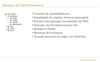 Estrutura do Zend Framework

                   • Conjunto de classes/bibliotecas
                   • Possibilidade de trabalhar de forma desacoplada
                   • Estrutura das aplicações normalmente são MVC
                   • Aplicação não ﬁca disponível para web
                   • DbTable vs Models
                   • Bootstrap de inicialização
                   • Geração estrutural de código com Zend Tool




                                                            www.schoolofnet.com
 