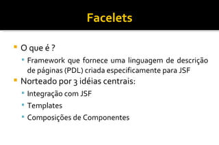 Facelets O que é ? Framework que fornece uma linguagem de descrição de páginas (PDL) criada especificamente para JSF Norteado por 3 idéias centrais: Integração com JSF Templates Composições de Componentes 