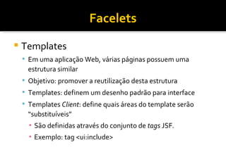 Facelets Templates Em uma aplicação Web, várias páginas possuem uma estrutura similar Objetivo: promover a reutilização desta estrutura Templates: definem um desenho padrão para interface Templates  Client : define quais áreas do template serão “substituíveis” São definidas através do conjunto de  tags  JSF . Exemplo: tag <ui:include>  