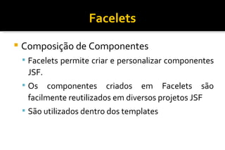 Facelets Composição de Componentes Facelets permite criar e personalizar componentes JSF. Os componentes criados em Facelets são facilmente reutilizados em diversos projetos JSF  São utilizados dentro dos templates 