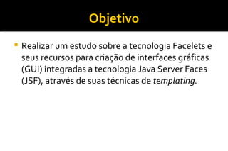 Objetivo Realizar um estudo sobre a tecnologia Facelets e seus recursos para criação de interfaces gráficas (GUI) integradas a tecnologia Java Server Faces (JSF), através de suas técnicas de  templating. 