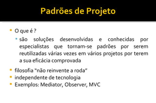 Padrões de Projeto O que é ? são soluções desenvolvidas e conhecidas por especialistas que tornam-se padrões por serem reutilizadas várias vezes em vários projetos por terem a sua eficácia comprovada filosofia “não reinvente a roda” independente de tecnologia Exemplos: Mediator, Observer, MVC 