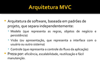 Arquitetura MVC Arquitetura de software, baseada em padrões de projeto, que separa independentemente: Modelo (que representa as regras, objetos de negócio e persistência)‏ Visão (ou apresentação, que representa a interface com o usuário ou outro sistema)‏ Controle (que representa o controle do fluxo da aplicação)‏ Preza por:  eficiência, escalabilidade, reutilização e fácil manutenção. 