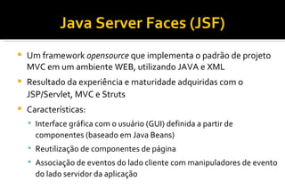 Java Server Faces (JSF)‏ Um framework  opensource  que implementa o padrão de projeto MVC em um ambiente WEB, utilizando JAVA e XML Resultado da experiência e maturidade adquiridas com o JSP/Servlet, MVC e Struts Características: Interface gráfica com o usuário (GUI) definida a partir de componentes (baseado em Java Beans)‏ Reutilização de componentes de página Associação de eventos do lado cliente com manipuladores de evento do lado servidor da aplicação 