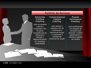 Portfolio de Serviços
                             Advancing        Transformational        Premier
                              Frontline           Catalyst          Performance
                             Coaching            Coaching            Coaching
                            para os quadros
                                médios e        para grupos e      para profissionais
                           superiores a fim    equipas a fim de     em situação de
                                de afinar        reconhecer e        transição para
                           competências de    alanvancar forças,   alcançar o melhor
                              liderança e       e maximizar e        desempenho e
                               reforçar o         transformar      reforçar a gestão
                           desenvolvimento    potencial em acção       de carreira
                             do ‘coaching’
                             capacidades




                                                        Workshops e formação também
                                                            disponível em tópicos
                                                                relacionados
© 2008 The English Coach
 