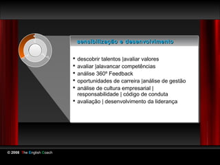 sensibilização e desenvolvimento
                            sensibilização e desenvolvimento

                            descobrir talentos |avaliar valores
                            descobrir talentos |avaliar valores
                            avaliar |alavancar competências
                            avaliar |alavancar competências
                            análise 360º Feedback
                            análise 360º Feedback
                            oportunidades de carreira |análise de gestão
                            oportunidades de carreira |análise de gestão
                            análise de cultura empresarial ||
                            análise de cultura empresarial
                             responsabilidade || código de conduta
                              responsabilidade código de conduta
                            avaliação || desenvolvimento da liderança
                            avaliação desenvolvimento da liderança




© 2008 The English Coach
 