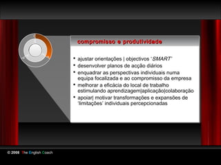 compromisso e produtividade
                            compromisso e produtividade

                            ajustar orientações || objectivos ‘‘SMART’
                            ajustar orientações objectivos SMART’
                            desenvolver planos de acção diários
                            desenvolver planos de acção diários
                            enquadrar as perspectivas individuais numa
                            enquadrar as perspectivas individuais numa
                             equipa focalizada e ao compromisso da empresa
                              equipa focalizada e ao compromisso da empresa
                            melhorar a eficácia do local de trabalho
                            melhorar a eficácia do local de trabalho
                             estimulando aprendizagem|aplicação|colaboração
                              estimulando aprendizagem|aplicação|colaboração
                            apoiar| motivar transformações e expansões de
                            apoiar| motivar transformações e expansões de
                             ‘limitações’ individuais percepcionadas
                              ‘limitações’ individuais percepcionadas




© 2008 The English Coach
 