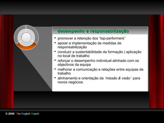 desempenho e responsabilização
                            desempenho e responsabilização
                            promover a retenção dos “top-performers”
                            promover a retenção dos “top-performers”
                            apoiar a implementação de medidas de
                            apoiar a implementação de medidas de
                             responsabilização
                              responsabilização
                            conduzir a sustentabilidade da formação || aplicação
                            conduzir a sustentabilidade da formação aplicação
                             no local de trabalho
                              no local de trabalho
                            reforçar o desempenho individual alinhado com os
                            reforçar o desempenho individual alinhado com os
                             objectivos da equipa
                              objectivos da equipa
                            melhorar a comunicação e relações entre equipas de
                            melhorar a comunicação e relações entre equipas de
                             trabalho
                              trabalho
                            alinhamento e orientação da ‘missão & visão’ para
                            alinhamento e orientação da ‘missão & visão’ para
                             novos negócios
                              novos negócios




© 2008 The English Coach
 