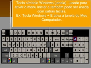 Tecla símbolo Windows (janela) - usada para
ativar o menu Iniciar e também pode ser usada
              com outras teclas.
 Ex: Tecla Windows + E ativa a janela do Meu
                 Computador.
 