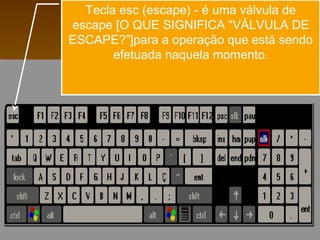Tecla esc (escape) - é uma válvula de
escape [O QUE SIGNIFICA “VÁLVULA DE
ESCAPE?”]para a operação que está sendo
efetuada naquela momento.
 
