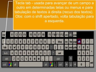 Tecla tab - usada para avançar de um campo a
outro em determinadas telas ou menus e para
tabulação de textos à direita (recuo dos textos).
Obs: com o shift apertado, volta tabulação para
a esquerda.
 