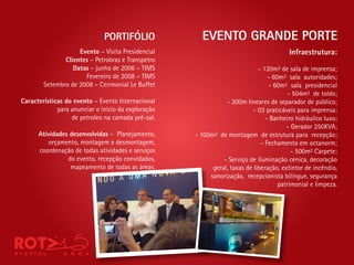 PORTIFÓLIO              EVENTO GRANDE PORTE
                    Evento – Visita Presidencial                                       Infraestrutura:
               Clientes – Petrobras e Transpetro
                  Datas – junho de 2006 – TIMS                              - 120m² de sala de imprensa;
                      Fevereiro de 2008 – TIMS                                  - 60m² sala autoridades;
        Setembro de 2008 – Cerimonial Le Buffet                                 - 60m² sala presidencial
                                                                                        - 504m² de toldo;
Características do evento – Evento Internacional               - 300m lineares de separador de público;
             para anunciar o início da exploração                         - 03 praticáveis para imprensa;
                  de petroleo na camada pré-sal.                               - Banheiro hidráulico luxo;
                                                                                       - Gerador 250KVA;
      Atividades desenvolvidas – Planejamento,      - 100m² de montagem de estrutura para recepção;
         orçamento, montagem e desmontagem,                                  - Fechamento em octanorm;
      coordenação de todas atividades e serviços                                         - 500m² Carpete;
                do evento, recepção convidados,               - Serviço de iluminação cenica, decoração
                 mapeamento de todas as áreas.            geral, taxas de liberação, extintor de incêndio,
                                                         sonorização, recepcionista bilíngue, segurança
                                                                                    patrimonial e limpeza.
 