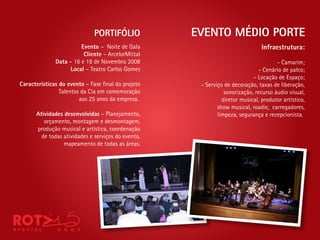 PORTIFÓLIO             EVENTO MÉDIO PORTE
                        Evento – Noite de Gala                                 Infraestrutura:
                         Cliente – ArcelorMittal
              Data – 16 e 18 de Novembro 2008                                        - Camarim;
                   Local – Teatro Carlos Gomes                                - Cenário de palco;
                                                                           - Locação de Espaço;
Características do evento – Fase nal do projeto      - Serviço de decoração, taxas de liberação,
                Talentos da Cia em comemoração                 sonorização, recurso áudio visual,
                        aos 25 anos da empresa.               diretor musical, produtor artístico,
                                                            show musical, roadie, carregadores,
      Atividades desenvolvidas – Planejamento,              limpeza, segurança e recepcionista.
         orçamento, montagem e desmontagem,
      produção musical e artística, coordenação
        de todas atividades e serviços do evento,
                 mapeamento de todas as áreas.
 