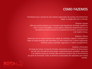 COMO FAZEMOS

Acreditamos que o sucesso de uma empresa organizadora de eventos esta diretamente
                                            ligada na relação dela com o mercado.

                                                                    Empresa x Equipe
    Além dos quesitos básicos que o mercado exige (experiência, formação acadêmica,
        ética e muita criatividade), a nossa equipe é altamente comprometida com os
          resultados da empresa através de um política de incentivo, reconhecimento
                                                                 e de respeito mútuo.

                                                                    Empresa x Cliente
 Mantemos com os nossos clientes uma relação de con ança, respeito e transparência.
Todos os nossos processos são executados em total sintonia com o cliente respeitando,
                   diretrizes, prazos, qualidade, segurança e o melhor custo/bene cio.

                                                                Empresa x Fornecedor
  Ao longo dos nossos 15 anos de mercado, construímos um cadastro de fornecedores
     que são uma extensão da nossa equipe, respeitando prazos, qualidade, segurança
      e os melhores preços do mercado. Não aceitamos nenhum tipo de favorecimento
 por parte do fornecedor. Todos os benefícios conquistados são repassados para nossos
                                                                            clientes.
 