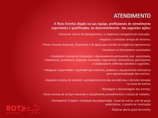 ATENDIMENTO
          A Rota Eventos dispõe na sua equipe, pro ssionais de atendimento
        experientes e quali cados, no desenvolvimento das seguintes ações:
             - Estruturar roteiro de planejamento e o respectivo cronograma de execução;
                                              - Negociar e contratar serviços de terceiros;
- Prever recursos materiais, nanceiros e de apoio para atender às exigências operacionais;
                                                 - Coordenar os fornecedores contratados;

    - Estabelecer sistema de integração e relacionamento permanente com autoridades,
  empresários, promotores, empresas vinculadas, especialistas, fornecedores, participantes
                                        e colaboradores colhendo subsídios e sugestões;

 - Assegurar a quantidade e qualidade dos materiais, produtos e equipamentos necessários
                                                     para operacionalização dos eventos;

 - Implantar sistema de controle e acompanhamento das providências e decisões tomadas
                                                                  no curso do evento;
                                                - Montagem e desmontagem dos eventos;
- Emitir normas de serviço instruindo e disciplinando procedimentos e rotinas de trabalho;

      - Acompanhar Criação e instalação da programação visual do evento, arte de peças
                                                 publicitárias, e projeto de sinalização
                                                        - Elaborar planta geral do evento;
 