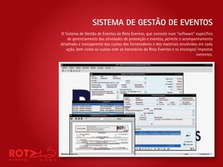 SISTEMA DE GESTÃO DE EVENTOS
O Sistema de Gestão de Eventos da Rota Eventos, que consiste num “software” especí co
    de gerenciamento das atividades de promoção e eventos, permite o acompanhamento
detalhado e transparente dos custos dos fornecedores e dos materiais envolvidos em cada
   ação, bem como os custos com os honorários da Rota Eventos e os encargos/ impostos
                                                                              inerentes.
 