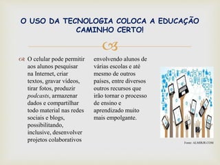 
O USO DA TECNOLOGIA COLOCA A EDUCAÇÃO
CAMINHO CERTO!
 O celular pode permitir
aos alunos pesquisar
na Internet, criar
textos, gravar vídeos,
tirar fotos, produzir
podcasts, armazenar
dados e compartilhar
todo material nas redes
sociais e blogs,
possibilitando,
inclusive, desenvolver
projetos colaborativos
envolvendo alunos de
várias escolas e até
mesmo de outros
países, entre diversos
outros recursos que
irão tornar o processo
de ensino e
aprendizado muito
mais empolgante.
Fonte: ALMIRJR.COM
 