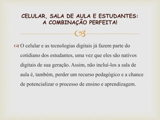 
 O celular e as tecnologias digitais já fazem parte do
cotidiano dos estudantes, uma vez que eles são nativos
digitais de sua geração. Assim, não incluí-los a sala de
aula é, também, perder um recurso pedagógico e a chance
de potencializar o processo de ensino e aprendizagem.
CELULAR, SALA DE AULA E ESTUDANTES:
A COMBINAÇÃO PERFEITA!
 