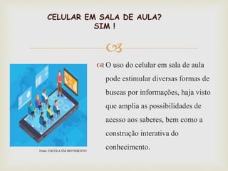 
CELULAR EM SALA DE AULA?
SIM !
 O uso do celular em sala de aula
pode estimular diversas formas de
buscas por informações, haja visto
que amplia as possibilidades de
acesso aos saberes, bem como a
construção interativa do
conhecimento.Fonte: ESCOLA EM MOVIMENTO
 