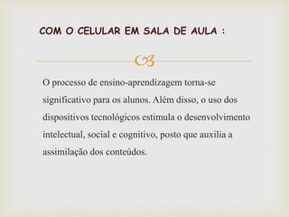 
COM O CELULAR EM SALA DE AULA :
O processo de ensino-aprendizagem torna-se
significativo para os alunos. Além disso, o uso dos
dispositivos tecnológicos estimula o desenvolvimento
intelectual, social e cognitivo, posto que auxilia a
assimilação dos conteúdos.
 