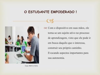 
O ESTUDANTE EMPODERADO !
 Com o dispositivo em suas mãos, ele
torna-se um sujeito ativo no processo
de aprendizagem, visto que ele pode ir
em busca daquilo que o interessa,
construir seu próprio caminho.
Evocando aspectos importantes para
sua autonomia.
Fonte: PROVA FÁCIL
 