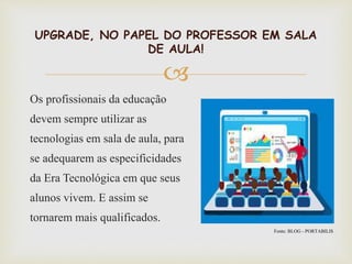 
UPGRADE, NO PAPEL DO PROFESSOR EM SALA
DE AULA!
Os profissionais da educação
devem sempre utilizar as
tecnologias em sala de aula, para
se adequarem as especificidades
da Era Tecnológica em que seus
alunos vivem. E assim se
tornarem mais qualificados.
Fonte: BLOG - PORTABILIS
 