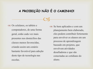 
A PROIBIÇÃO NÃO É O CAMINHO!
 Os celulares, os tablets e
computadores, de uma forma
geral, estão cada vez mais
presentes nos domicílios das
classes menos favorecidas,
criando assim um cenário
bastante favorável para adoção
deste tipo de tecnologia nas
escolas.
 Se bem aplicados e com um
planejamento bem elaborado,
eles podem contribuir fortemente
para envolver os alunos em um
processo de aprendizagem
baseado em projetos, que
envolvem atividades
desafiadoras e que são
conectadas ao cotidiano do
aluno.
 