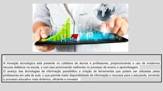 A inovação tecnológica está presente no cotidiano de alunos e professores, proporcionando o uso de modernos
recurso didáticos na escola, e com isso promovendo melhorias no processo de ensino e aprendizagem.
O avanço das tecnologias de informação possibilitou a criação de ferramentas que podem ser utilizadas pelos
professores em sala de aula, o que permite maior disponibilidade de informação e recursos para o educando, tornando
o processo educativo mais dinâmico, eficiente e inovador.
 