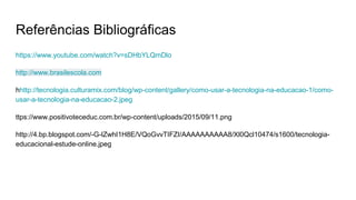 Referências Bibliográficas
https://www.youtube.com/watch?v=sDHbYLQmDlo
http://www.brasilescola.com
hhttp://tecnologia.culturamix.com/blog/wp-content/gallery/como-usar-a-tecnologia-na-educacao-1/como-
usar-a-tecnologia-na-educacao-2.jpeg
ttps://www.positivoteceduc.com.br/wp-content/uploads/2015/09/11.png
http://4.bp.blogspot.com/-G-lZwhI1H8E/VQoGvvTIFZI/AAAAAAAAAA8/Xl0Qcl10474/s1600/tecnologia-
educacional-estude-online.jpeg
 